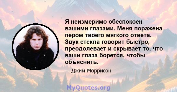 Я неизмеримо обеспокоен вашими глазами. Меня поражена пером твоего мягкого ответа. Звук стекла говорит быстро, преодолевает и скрывает то, что ваши глаза борется, чтобы объяснить.