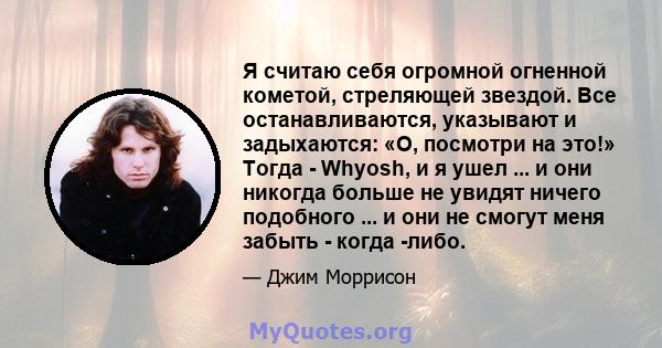 Я считаю себя огромной огненной кометой, стреляющей звездой. Все останавливаются, указывают и задыхаются: «О, посмотри на это!» Тогда - Whyosh, и я ушел ... и они никогда больше не увидят ничего подобного ... и они не