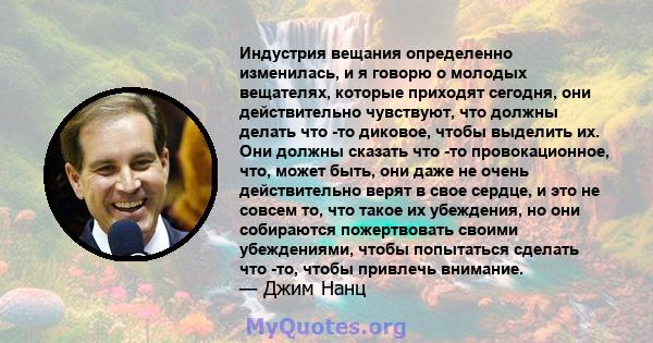 Индустрия вещания определенно изменилась, и я говорю о молодых вещателях, которые приходят сегодня, они действительно чувствуют, что должны делать что -то диковое, чтобы выделить их. Они должны сказать что -то