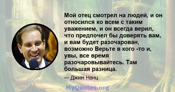 Мой отец смотрел на людей, и он относился ко всем с таким уважением, и он всегда верил, что предпочел бы доверять вам, и вам будет разочарован, возможно Верьте в кого -то и, увы, все время разочаровывайтесь. Там большая 