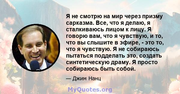 Я не смотрю на мир через призму сарказма. Все, что я делаю, я сталкиваюсь лицом к лицу. Я говорю вам, что я чувствую, и то, что вы слышите в эфире, - это то, что я чувствую. Я не собираюсь пытаться подделать это,