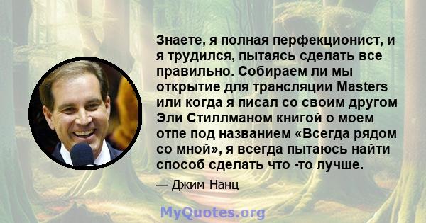 Знаете, я полная перфекционист, и я трудился, пытаясь сделать все правильно. Собираем ли мы открытие для трансляции Masters или когда я писал со своим другом Эли Стиллманом книгой о моем отпе под названием «Всегда рядом 