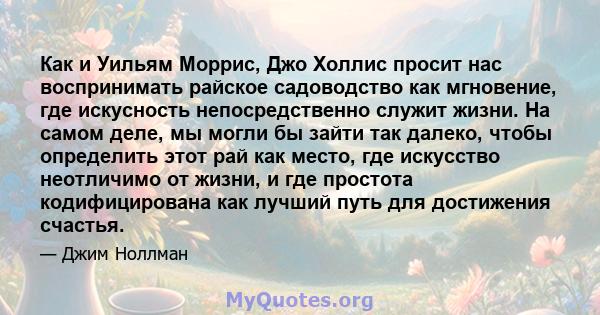 Как и Уильям Моррис, Джо Холлис просит нас воспринимать райское садоводство как мгновение, где искусность непосредственно служит жизни. На самом деле, мы могли бы зайти так далеко, чтобы определить этот рай как место,