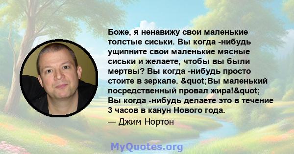 Боже, я ненавижу свои маленькие толстые сиськи. Вы когда -нибудь ущипните свои маленькие мясные сиськи и желаете, чтобы вы были мертвы? Вы когда -нибудь просто стоите в зеркале. "Вы маленький посредственный провал