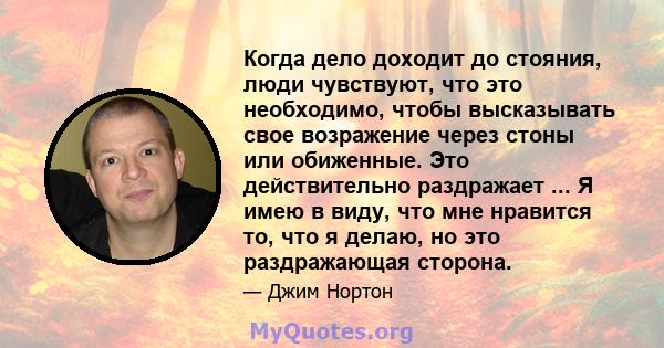 Когда дело доходит до стояния, люди чувствуют, что это необходимо, чтобы высказывать свое возражение через стоны или обиженные. Это действительно раздражает ... Я имею в виду, что мне нравится то, что я делаю, но это