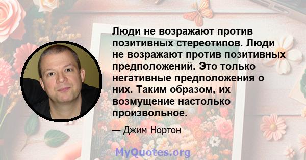 Люди не возражают против позитивных стереотипов. Люди не возражают против позитивных предположений. Это только негативные предположения о них. Таким образом, их возмущение настолько произвольное.