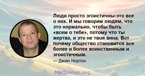 Люди просто эгоистичны-это все о них. И мы говорим людям, что это нормально, чтобы быть «всем о тебе», потому что ты жертва, и это не твоя вина. Вот почему общество становится все более и более воинственным и