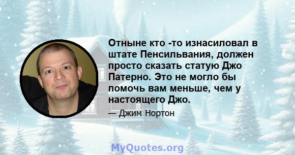 Отныне кто -то изнасиловал в штате Пенсильвания, должен просто сказать статую Джо Патерно. Это не могло бы помочь вам меньше, чем у настоящего Джо.