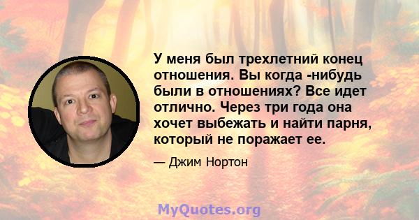 У меня был трехлетний конец отношения. Вы когда -нибудь были в отношениях? Все идет отлично. Через три года она хочет выбежать и найти парня, который не поражает ее.