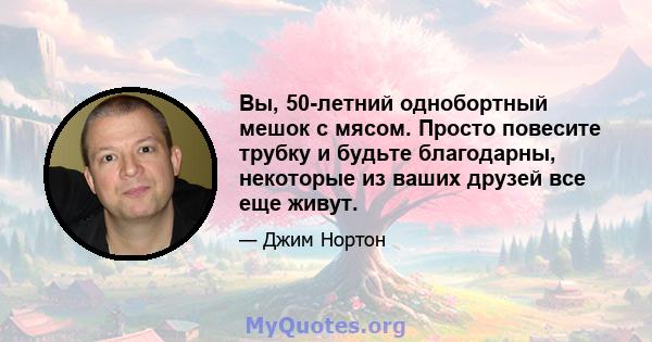 Вы, 50-летний однобортный мешок с мясом. Просто повесите трубку и будьте благодарны, некоторые из ваших друзей все еще живут.