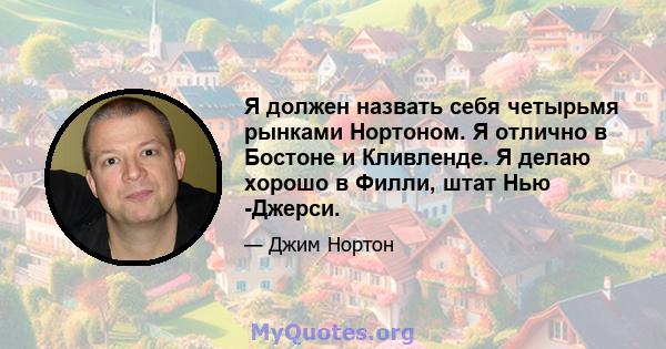 Я должен назвать себя четырьмя рынками Нортоном. Я отлично в Бостоне и Кливленде. Я делаю хорошо в Филли, штат Нью -Джерси.