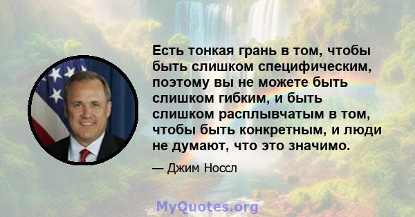 Есть тонкая грань в том, чтобы быть слишком специфическим, поэтому вы не можете быть слишком гибким, и быть слишком расплывчатым в том, чтобы быть конкретным, и люди не думают, что это значимо.