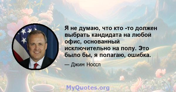 Я не думаю, что кто -то должен выбрать кандидата на любой офис, основанный исключительно на полу. Это было бы, я полагаю, ошибка.