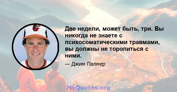 Две недели, может быть, три. Вы никогда не знаете с психосоматическими травмами, вы должны не торопиться с ними.