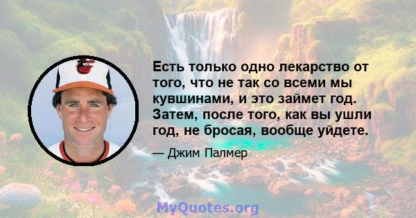 Есть только одно лекарство от того, что не так со всеми мы кувшинами, и это займет год. Затем, после того, как вы ушли год, не бросая, вообще уйдете.