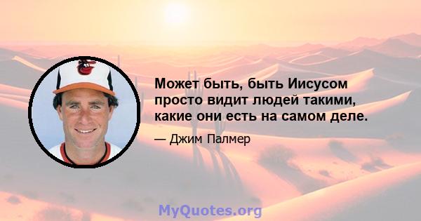 Может быть, быть Иисусом просто видит людей такими, какие они есть на самом деле.