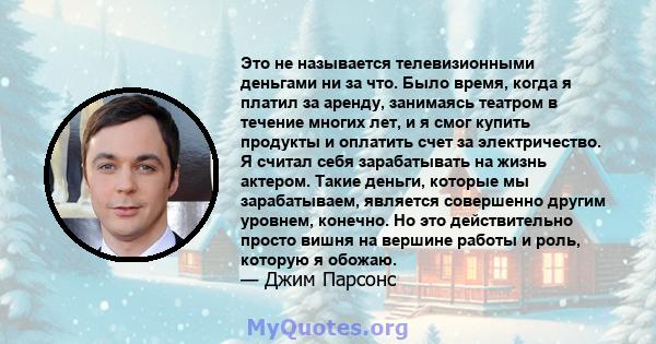 Это не называется телевизионными деньгами ни за что. Было время, когда я платил за аренду, занимаясь театром в течение многих лет, и я смог купить продукты и оплатить счет за электричество. Я считал себя зарабатывать на 