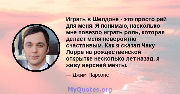 Играть в Шелдоне - это просто рай для меня. Я понимаю, насколько мне повезло играть роль, которая делает меня невероятно счастливым. Как я сказал Чаку Лорре на рождественской открытке несколько лет назад, я живу версией 