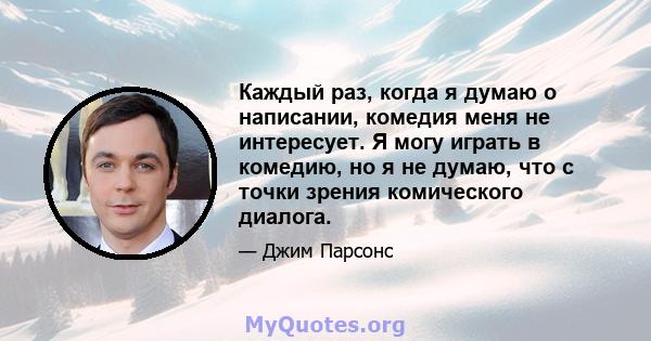 Каждый раз, когда я думаю о написании, комедия меня не интересует. Я могу играть в комедию, но я не думаю, что с точки зрения комического диалога.