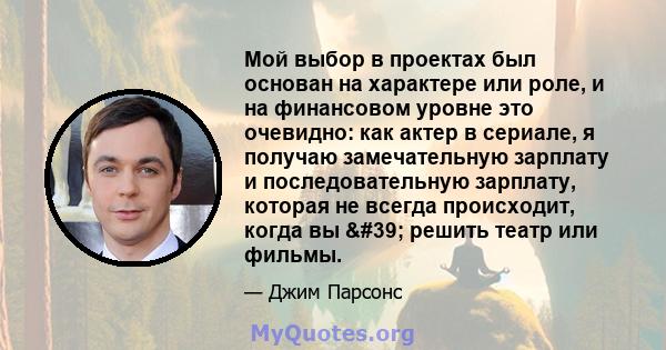 Мой выбор в проектах был основан на характере или роле, и на финансовом уровне это очевидно: как актер в сериале, я получаю замечательную зарплату и последовательную зарплату, которая не всегда происходит, когда вы