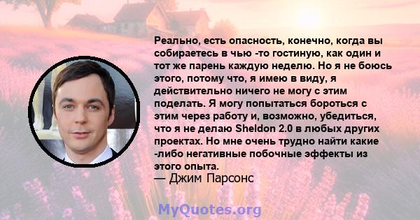 Реально, есть опасность, конечно, когда вы собираетесь в чью -то гостиную, как один и тот же парень каждую неделю. Но я не боюсь этого, потому что, я имею в виду, я действительно ничего не могу с этим поделать. Я могу