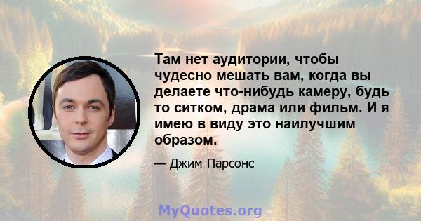 Там нет аудитории, чтобы чудесно мешать вам, когда вы делаете что-нибудь камеру, будь то ситком, драма или фильм. И я имею в виду это наилучшим образом.