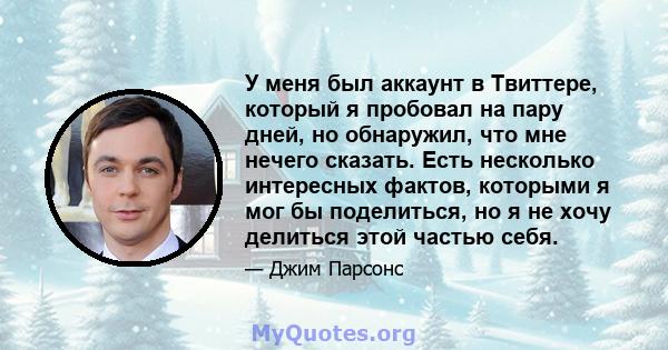 У меня был аккаунт в Твиттере, который я пробовал на пару дней, но обнаружил, что мне нечего сказать. Есть несколько интересных фактов, которыми я мог бы поделиться, но я не хочу делиться этой частью себя.