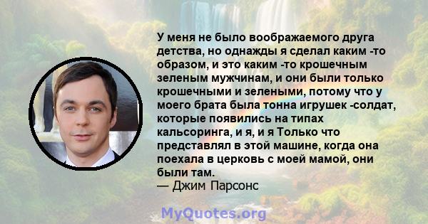 У меня не было воображаемого друга детства, но однажды я сделал каким -то образом, и это каким -то крошечным зеленым мужчинам, и они были только крошечными и зелеными, потому что у моего брата была тонна игрушек