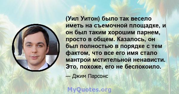 (Уил Уитон) было так весело иметь на съемочной площадке, и он был таким хорошим парнем, просто в общем. Казалось, он был полностью в порядке с тем фактом, что все его имя стало мантрой мстительной ненависти. Это,