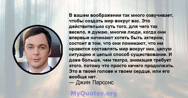 В вашем воображении так много озвучивает, чтобы создать мир вокруг вас. Это действительно суть того, для чего так весело, я думаю, многие люди, когда они впервые начинают хотеть быть актером, состоит в том, что они