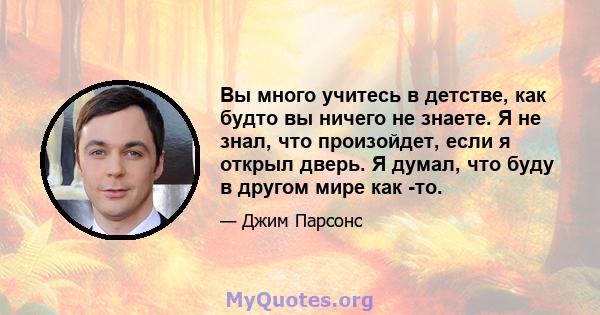 Вы много учитесь в детстве, как будто вы ничего не знаете. Я не знал, что произойдет, если я открыл дверь. Я думал, что буду в другом мире как -то.