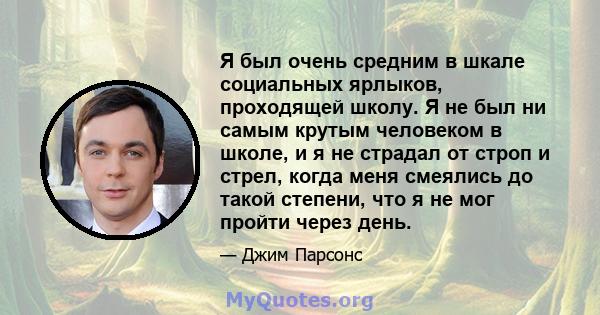 Я был очень средним в шкале социальных ярлыков, проходящей школу. Я не был ни самым крутым человеком в школе, и я не страдал от строп и стрел, когда меня смеялись до такой степени, что я не мог пройти через день.