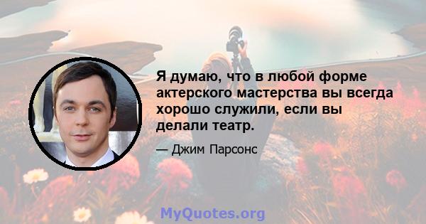 Я думаю, что в любой форме актерского мастерства вы всегда хорошо служили, если вы делали театр.