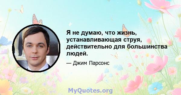 Я не думаю, что жизнь, устанавливающая струя, действительно для большинства людей.