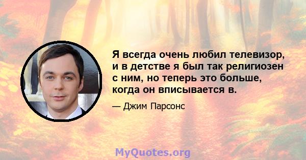 Я всегда очень любил телевизор, и в детстве я был так религиозен с ним, но теперь это больше, когда он вписывается в.