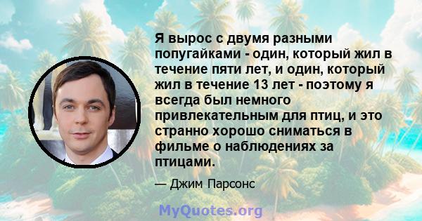 Я вырос с двумя разными попугайками - один, который жил в течение пяти лет, и один, который жил в течение 13 лет - поэтому я всегда был немного привлекательным для птиц, и это странно хорошо сниматься в фильме о