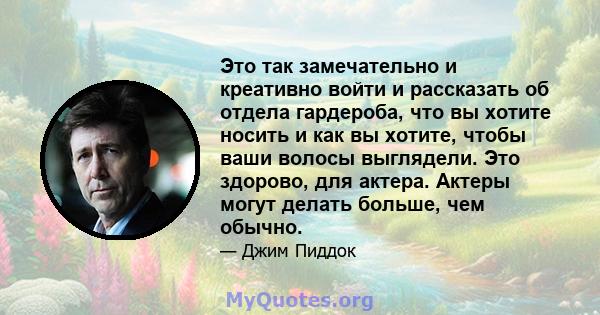 Это так замечательно и креативно войти и рассказать об отдела гардероба, что вы хотите носить и как вы хотите, чтобы ваши волосы выглядели. Это здорово, для актера. Актеры могут делать больше, чем обычно.