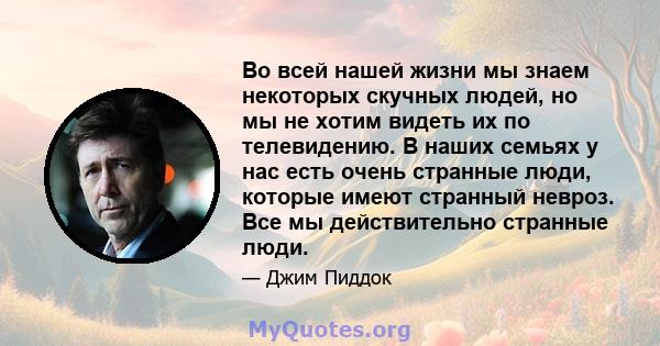 Во всей нашей жизни мы знаем некоторых скучных людей, но мы не хотим видеть их по телевидению. В наших семьях у нас есть очень странные люди, которые имеют странный невроз. Все мы действительно странные люди.