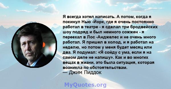 Я всегда хотел написать. А потом, когда я покинул Нью -Йорк, где я очень постоянно работал в театре - я сделал три бродвейских шоу подряд и был немного сожжен - я переехал в Лос -Анджелес и не очень много работал. Я