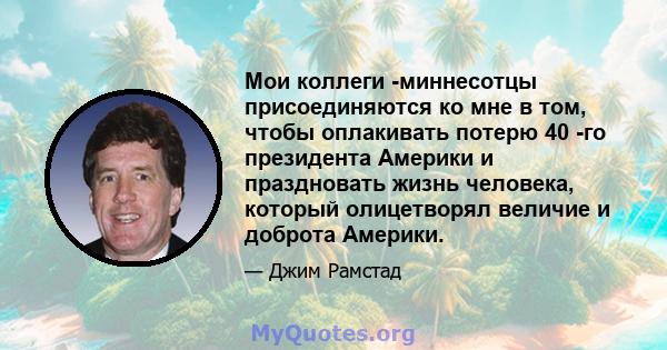 Мои коллеги -миннесотцы присоединяются ко мне в том, чтобы оплакивать потерю 40 -го президента Америки и праздновать жизнь человека, который олицетворял величие и доброта Америки.