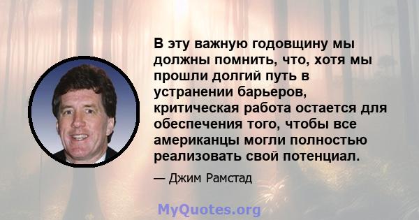 В эту важную годовщину мы должны помнить, что, хотя мы прошли долгий путь в устранении барьеров, критическая работа остается для обеспечения того, чтобы все американцы могли полностью реализовать свой потенциал.