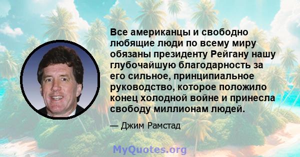 Все американцы и свободно любящие люди по всему миру обязаны президенту Рейгану нашу глубочайшую благодарность за его сильное, принципиальное руководство, которое положило конец холодной войне и принесла свободу