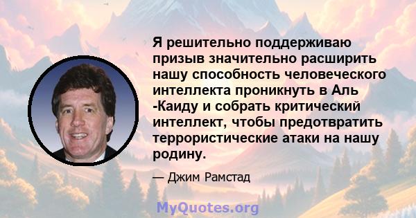 Я решительно поддерживаю призыв значительно расширить нашу способность человеческого интеллекта проникнуть в Аль -Каиду и собрать критический интеллект, чтобы предотвратить террористические атаки на нашу родину.