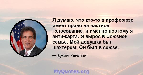 Я думаю, что кто-то в профсоюзе имеет право на частное голосование, и именно поэтому я анти-карта. Я вырос в Союзной семье. Мой дедушка был шахтером; Он был в союзе.