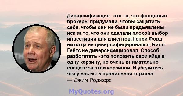 Диверсификация - это то, что фондовые брокеры придумали, чтобы защитить себя, чтобы они не были предъявлены иск за то, что они сделали плохой выбор инвестиций для клиентов. Генри Форд никогда не диверсифицировался, Билл 