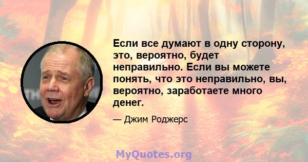 Если все думают в одну сторону, это, вероятно, будет неправильно. Если вы можете понять, что это неправильно, вы, вероятно, заработаете много денег.