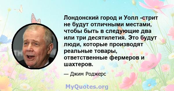 Лондонский город и Уолл -стрит не будут отличными местами, чтобы быть в следующие два или три десятилетия. Это будут люди, которые производят реальные товары, ответственные фермеров и шахтеров.