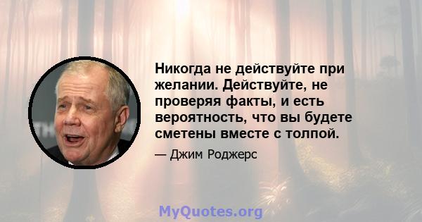 Никогда не действуйте при желании. Действуйте, не проверяя факты, и есть вероятность, что вы будете сметены вместе с толпой.