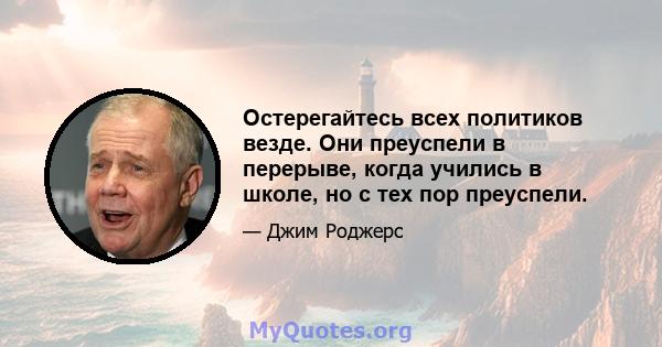 Остерегайтесь всех политиков везде. Они преуспели в перерыве, когда учились в школе, но с тех пор преуспели.