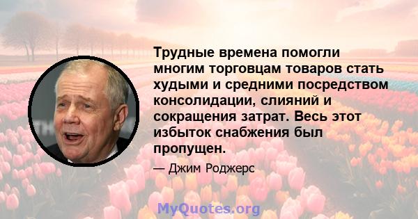 Трудные времена помогли многим торговцам товаров стать худыми и средними посредством консолидации, слияний и сокращения затрат. Весь этот избыток снабжения был пропущен.